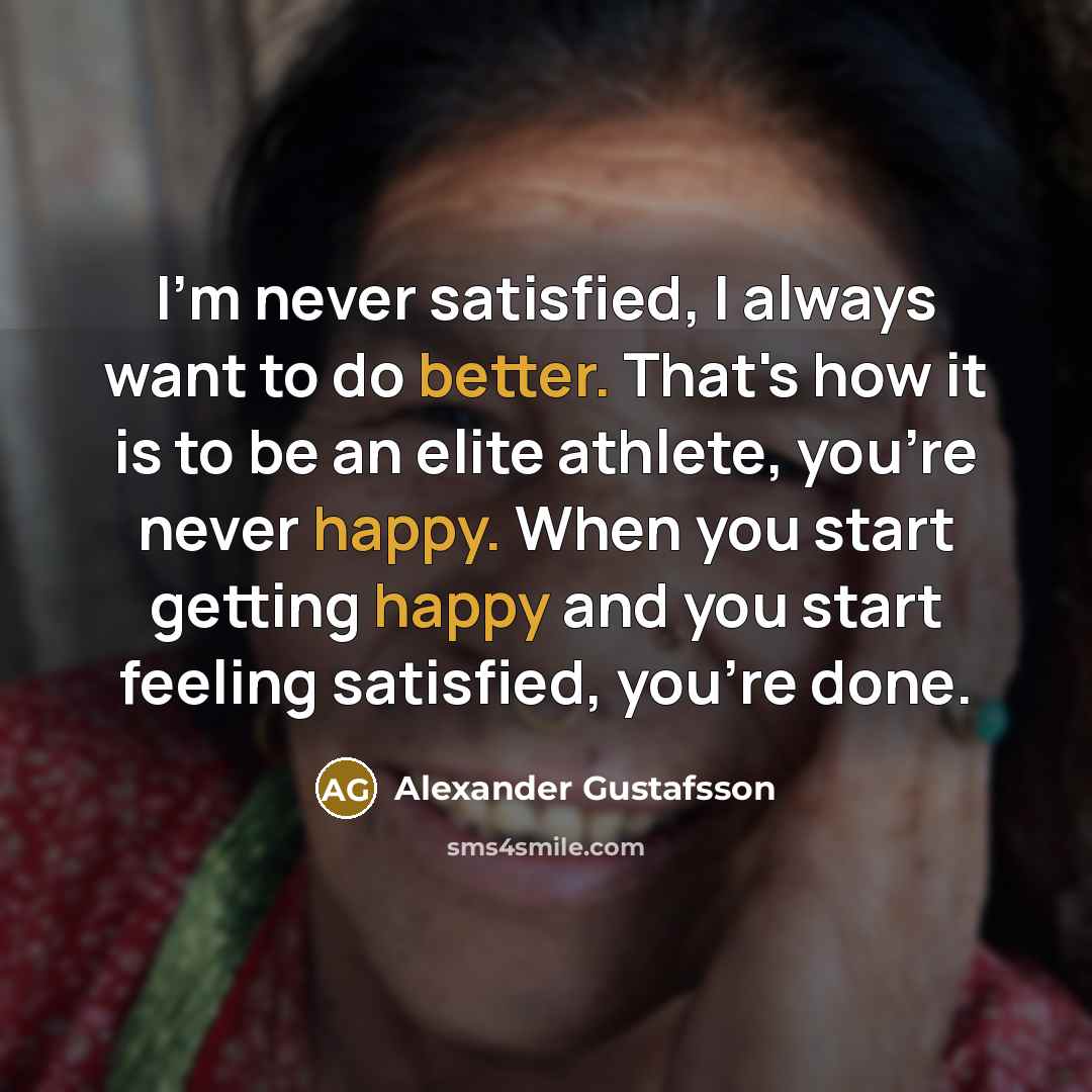 “I'm never satisfied, I always want to do better. That's how it is to be an elite athlete, you're never happy. When you start getting happy and you start feeling satisfied, you're done.” quote by Alexander Gustafsson