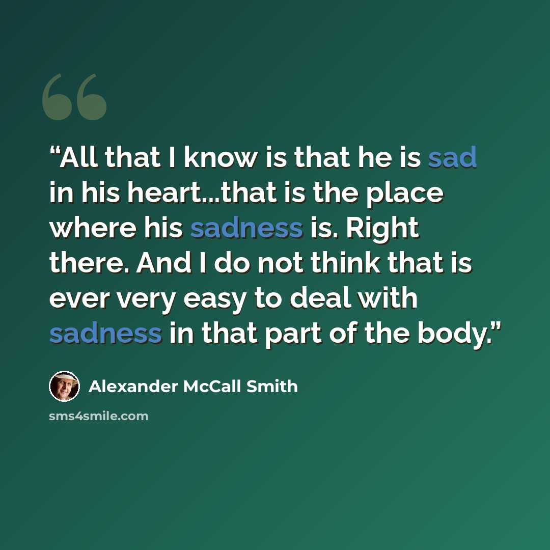 “All that I know is that he is sad in his heart...that is the place where his sadness is. Right there. And I do not think that is ever very easy to deal with sadness in that part of the body.” quote by Alexander McCall Smith
