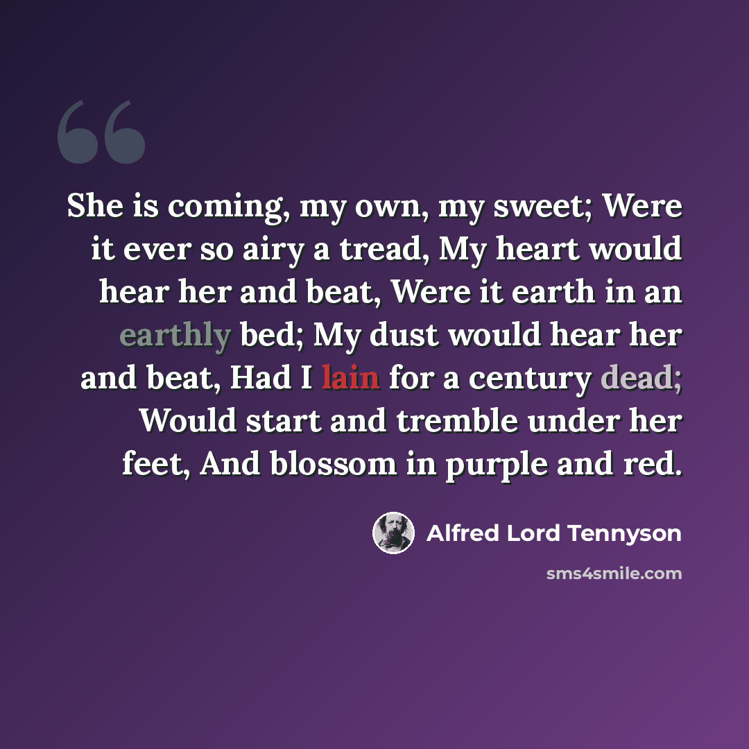 “She is coming, my own, my sweet; Were it ever so airy a tread, My heart would hear her and beat, Were it earth in an earthly bed; My dust would hear her and beat, Had I lain for a century dead; Would start and tremble under her feet, And blossom in purple and red.” quote by Alfred Lord Tennyson