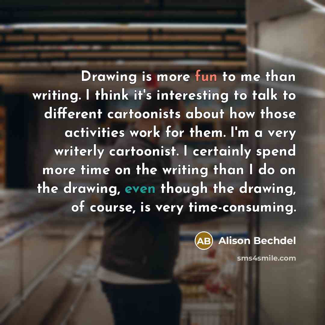 “Drawing is more fun to me than writing. I think it's interesting to talk to different cartoonists about how those activities work for them. I'm a very writerly cartoonist. I certainly spend more time on the writing than I do on the drawing, even though the drawing, of course, is very time-consuming.” quote by Alison Bechdel