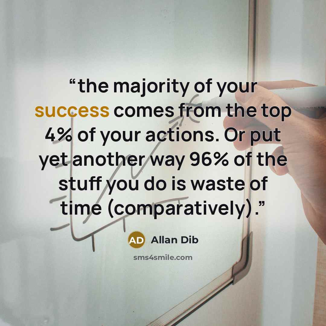 “the majority of your success comes from the top 4% of your actions. Or put yet another way 96% of the stuff you do is waste of time (comparatively).” quote by Allan Dib