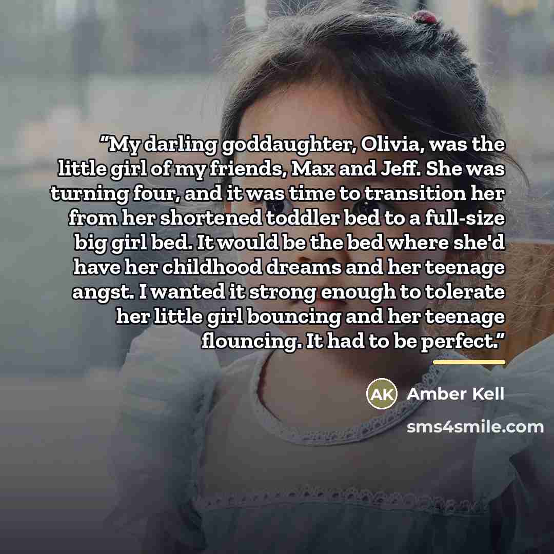 “My darling goddaughter, Olivia, was the little girl of my friends, Max and Jeff. She was turning four, and it was time to transition her from her shortened toddler bed to a full-size big girl bed. It would be the bed where she'd have her childhood dreams and her teenage angst. I wanted it strong…” quote by Amber Kell