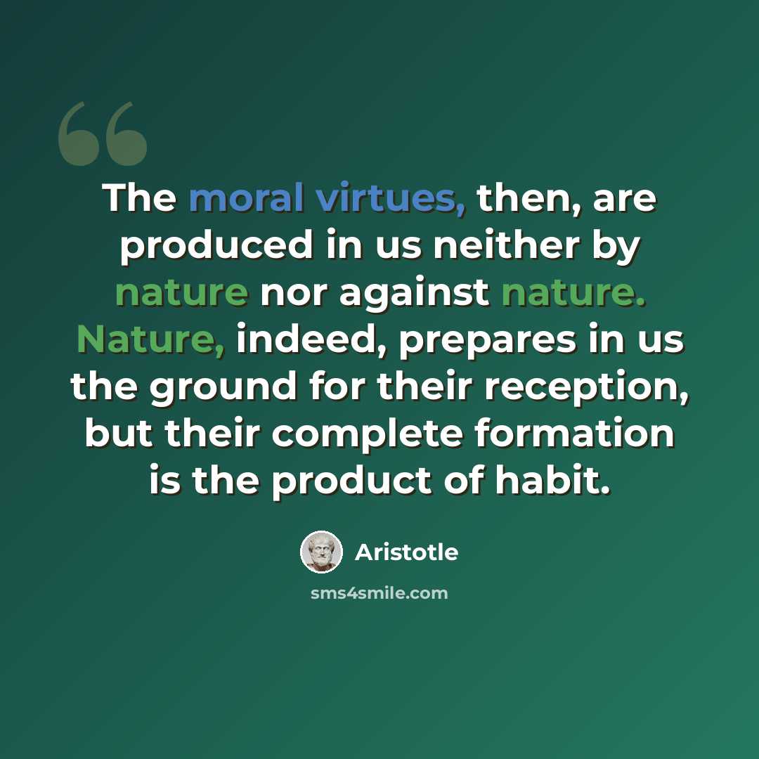“The moral virtues, then, are produced in us neither by nature nor against nature. Nature, indeed, prepares in us the ground for their reception, but their complete formation is the product of habit.” quote by Aristotle