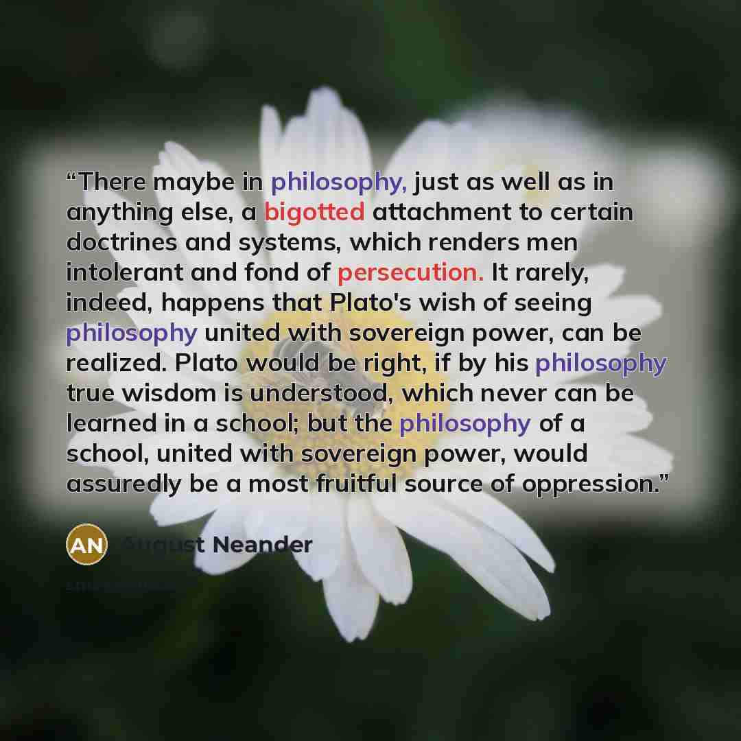 “There maybe in philosophy, just as well as in anything else, a bigotted attachment to certain doctrines and systems, which renders men intolerant and fond of persecution. It rarely, indeed, happens that Plato's wish of seeing philosophy united with sovereign power, can be realized. Plato would be…” quote by August Neander