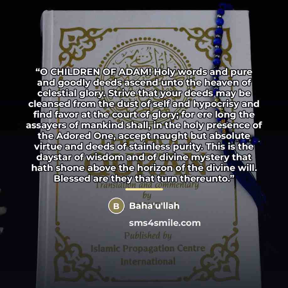 “O CHILDREN OF ADAM! Holy words and pure and goodly deeds ascend unto the heaven of celestial glory. Strive that your deeds may be cleansed from the dust of self and hypocrisy and find favor at the court of glory; for ere long the assayers of mankind shall, in the holy presence of the Adored One…” quote by Bahá'u'lláh