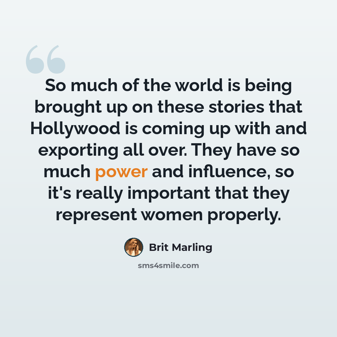 “So much of the world is being brought up on these stories that Hollywood is coming up with and exporting all over. They have so much power and influence, so it's really important that they represent women properly.” quote by Brit Marling