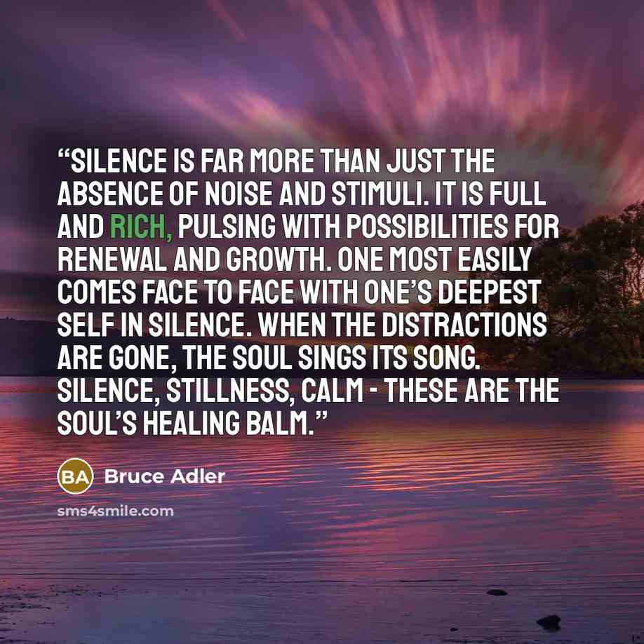 “Silence is far more than just the absence of noise and stimuli. It is full and rich, pulsing with possibilities for renewal and growth. One most easily comes face to face with one’s deepest self in silence. When the distractions are gone, the soul sings its song. Silence, stillness, calm - these…” quote by Bruce Adler