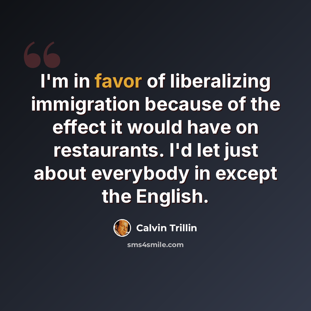 “I'm in favor of liberalizing immigration because of the effect it would have on restaurants. I'd let just about everybody in except the English.” quote by Calvin Trillin