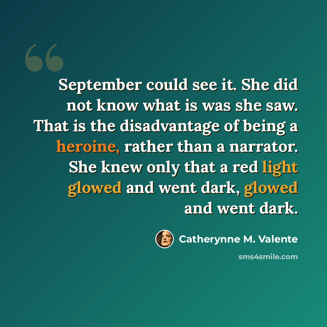 “September could see it. She did not know what is was she saw. That is the disadvantage of being a heroine, rather than a narrator. She knew only that a red light glowed and went dark, glowed and went dark.” quote by Catherynne M. Valente