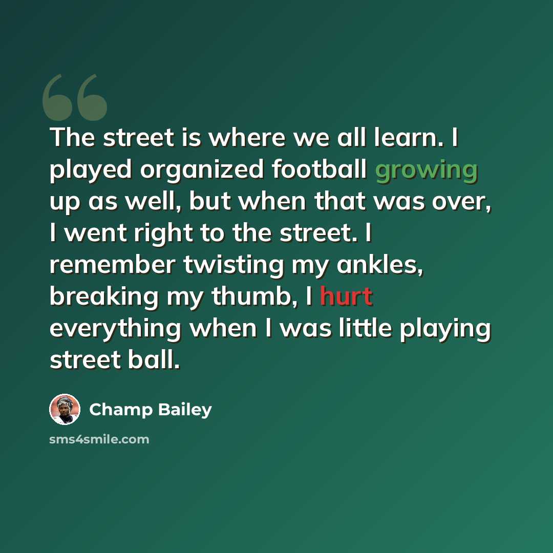 “The street is where we all learn. I played organized football growing up as well, but when that was over, I went right to the street. I remember twisting my ankles, breaking my thumb, I hurt everything when I was little playing street ball.” quote by Champ Bailey