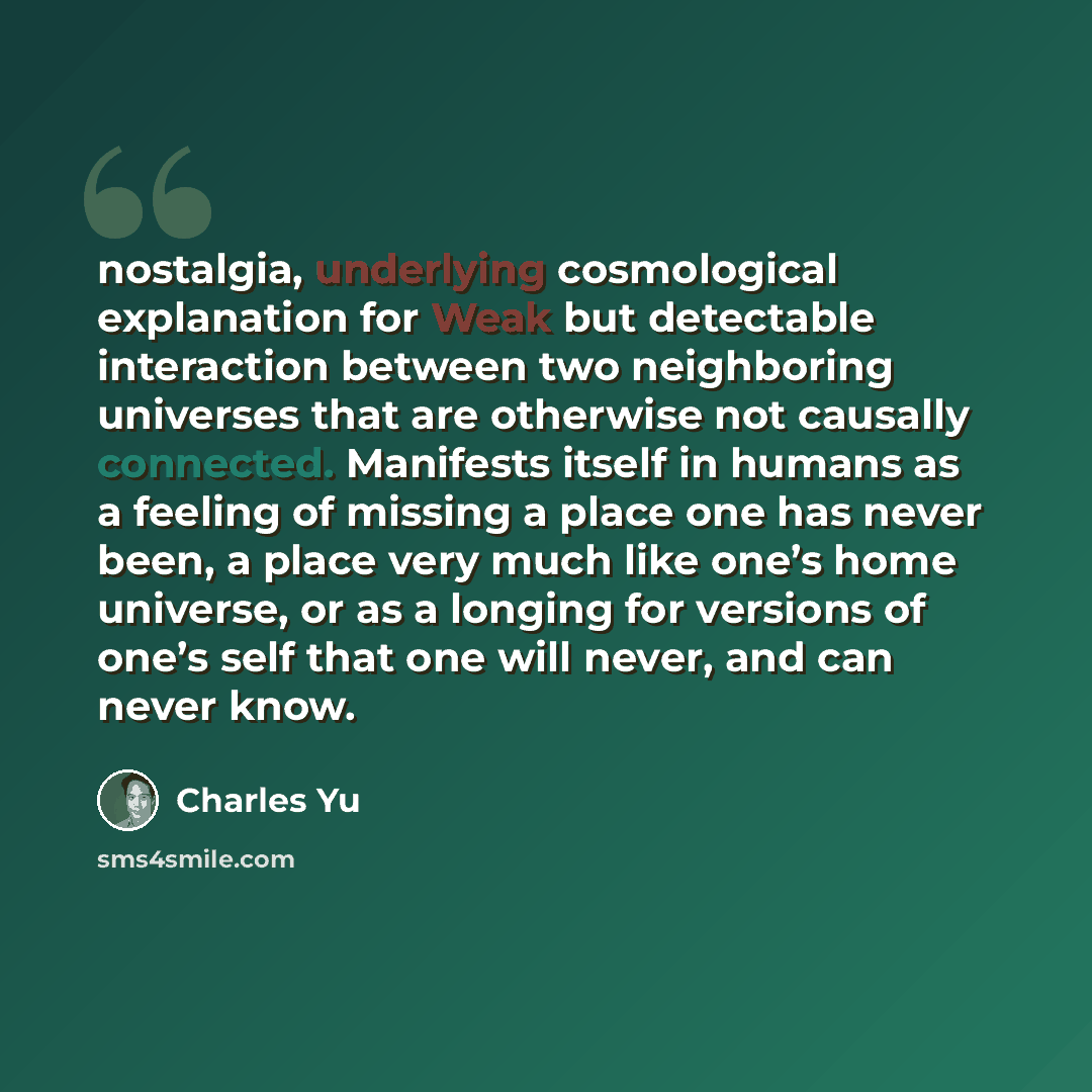 “nostalgia, underlying cosmological explanation for Weak but detectable interaction between two neighboring universes that are otherwise not causally connected. Manifests itself in humans as a feeling of missing a place one has never been, a place very much like one’s home universe, or as a longing…” quote by Charles Yu