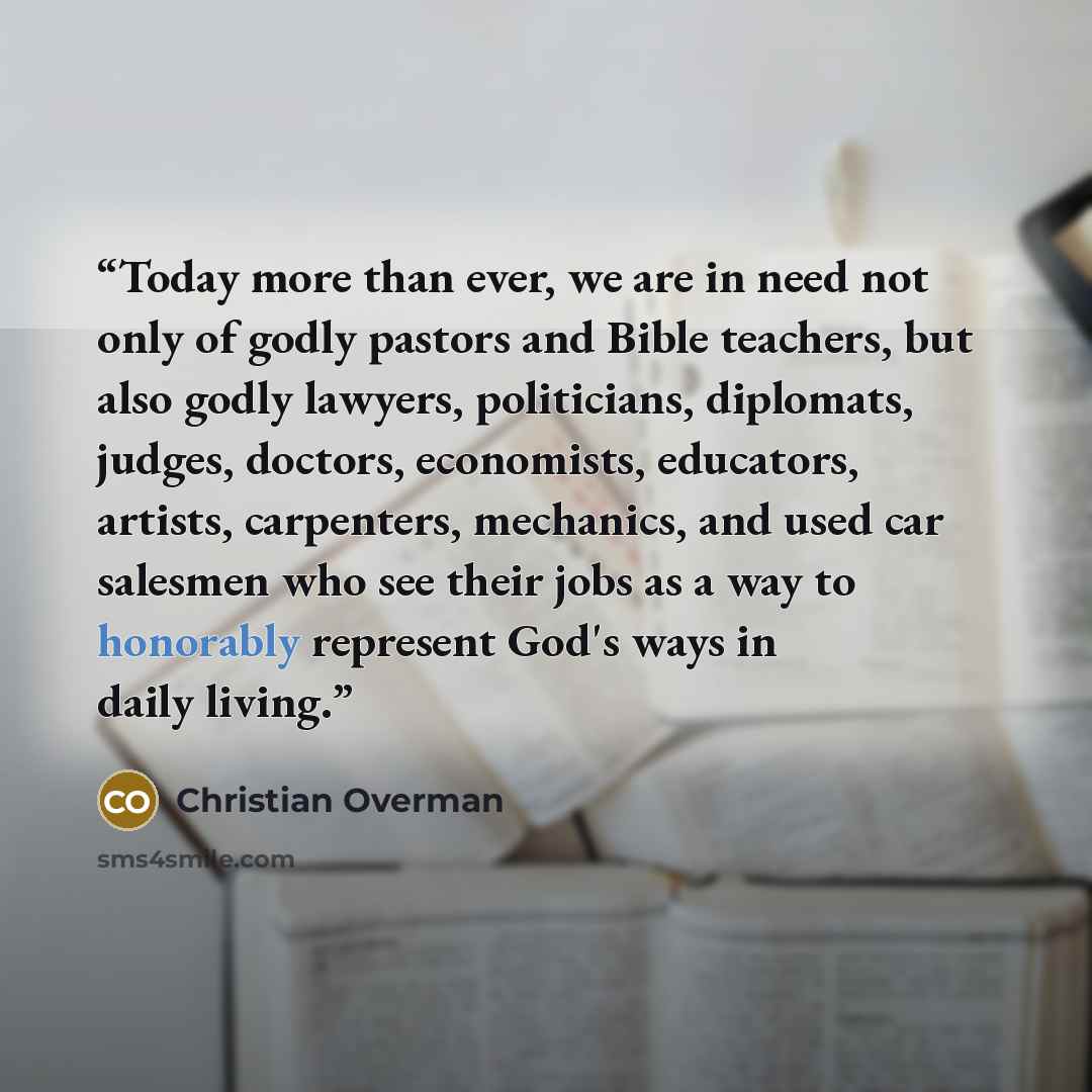 “Today more than ever, we are in need not only of godly pastors and Bible teachers, but also godly lawyers, politicians, diplomats, judges, doctors, economists, educators, artists, carpenters, mechanics, and used car salesmen who see their jobs as a way to honorably represent God's ways in daily…” quote by Christian Overman