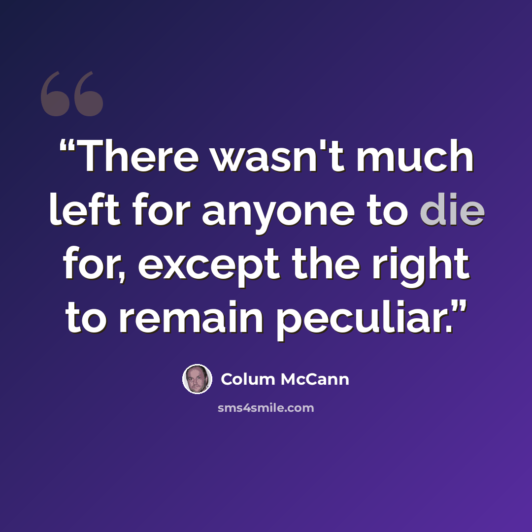 “There wasn't much left for anyone to die for, except the right to remain peculiar.” quote by Colum McCann