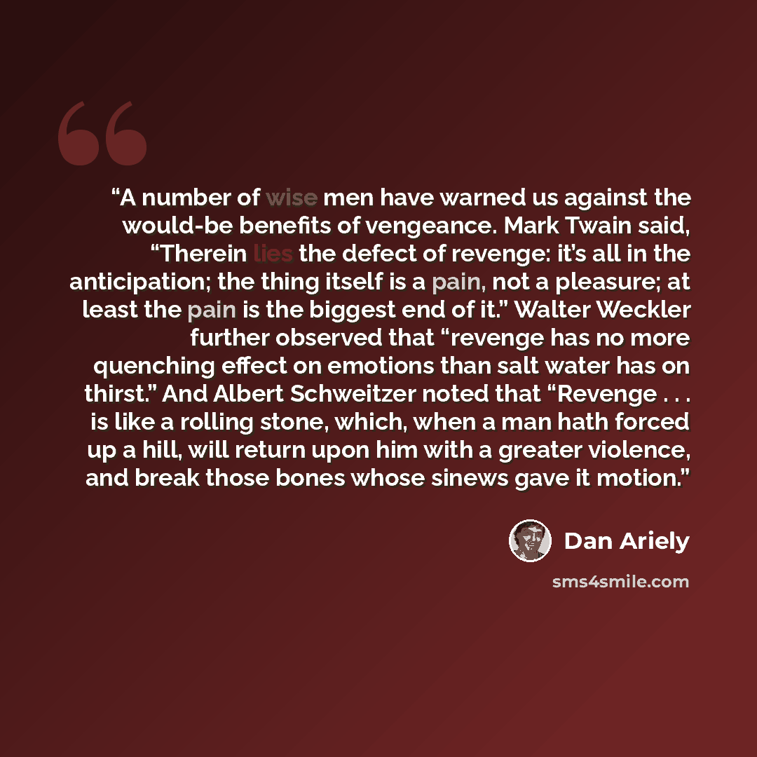 “A number of wise men have warned us against the would-be benefits of vengeance. Mark Twain said, “Therein lies the defect of revenge: it’s all in the anticipation; the thing itself is a pain, not a pleasure; at least the pain is the biggest end of it.” Walter Weckler further observed that “revenge…” quote by Dan Ariely
