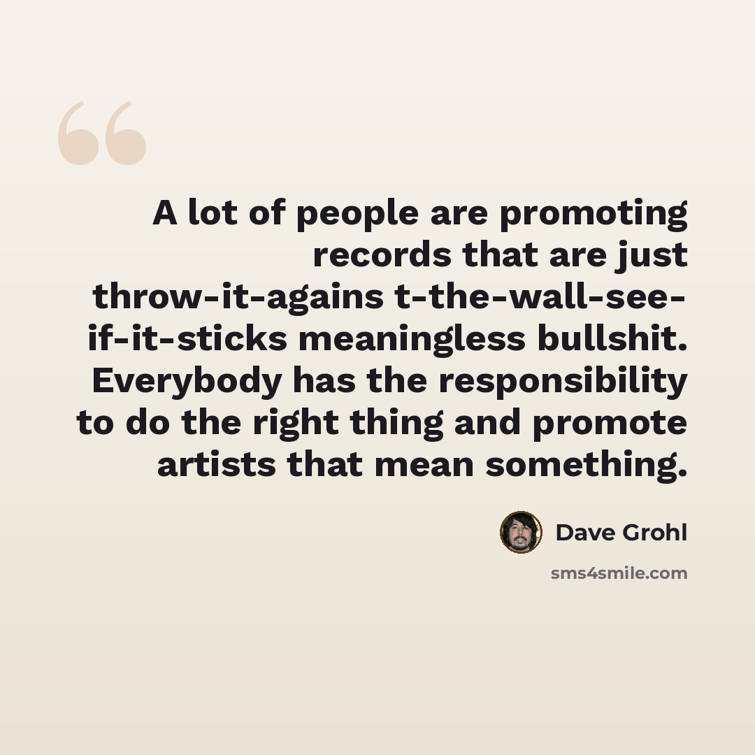 “A lot of people are promoting records that are just throw-it-agains t-the-wall-see- if-it-sticks meaningless bullshit. Everybody has the responsibility to do the right thing and promote artists that mean something.” quote by Dave Grohl