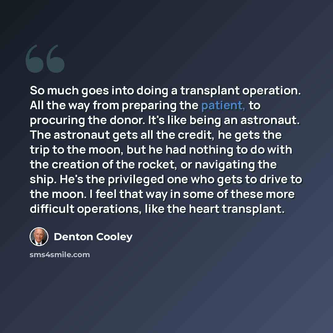 “So much goes into doing a transplant operation. All the way from preparing the patient, to procuring the donor. It's like being an astronaut. The astronaut gets all the credit, he gets the trip to the moon, but he had nothing to do with the creation of the rocket, or navigating the ship. He's the…” quote by Denton Cooley