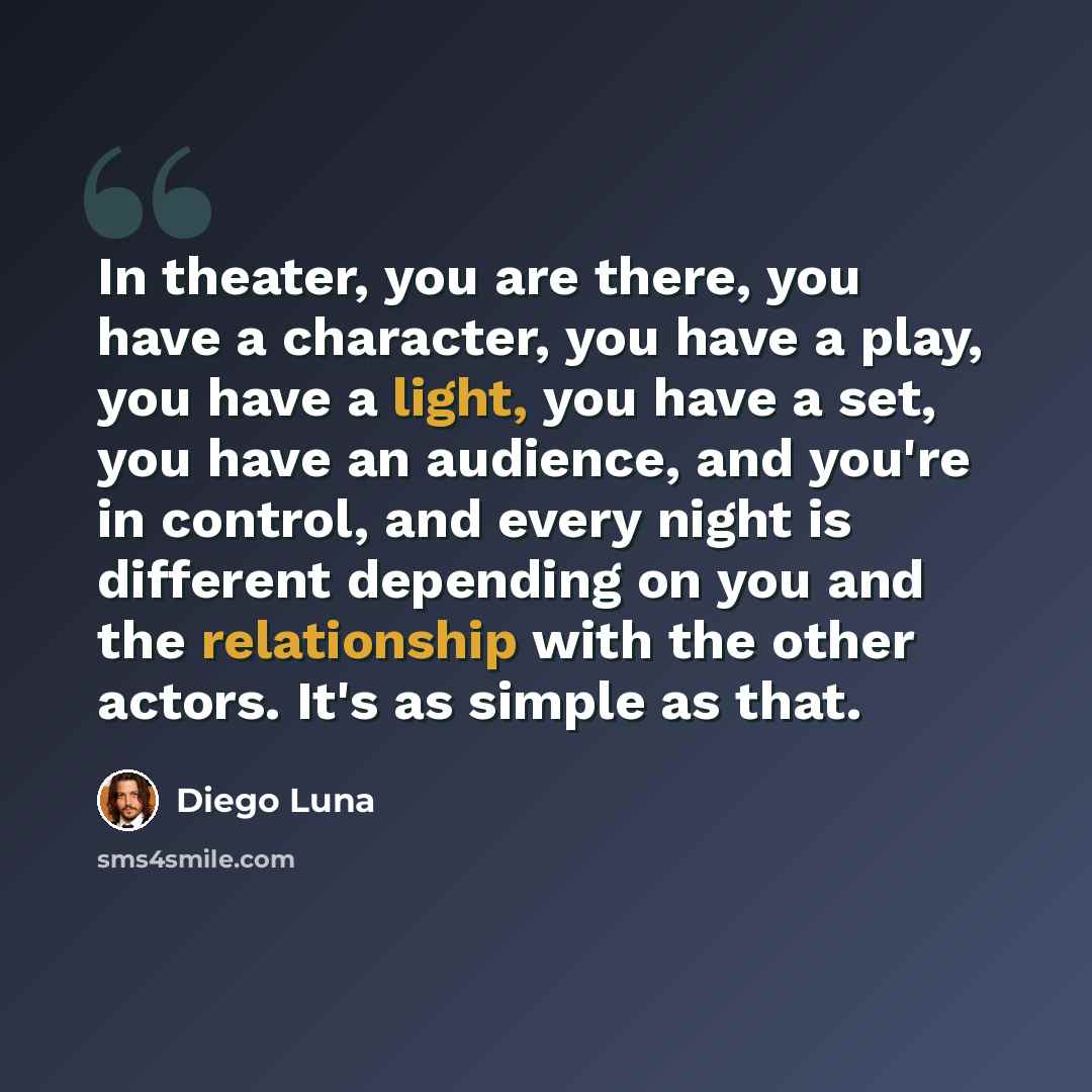 “In theater, you are there, you have a character, you have a play, you have a light, you have a set, you have an audience, and you're in control, and every night is different depending on you and the relationship with the other actors. It's as simple as that.” quote by Diego Luna