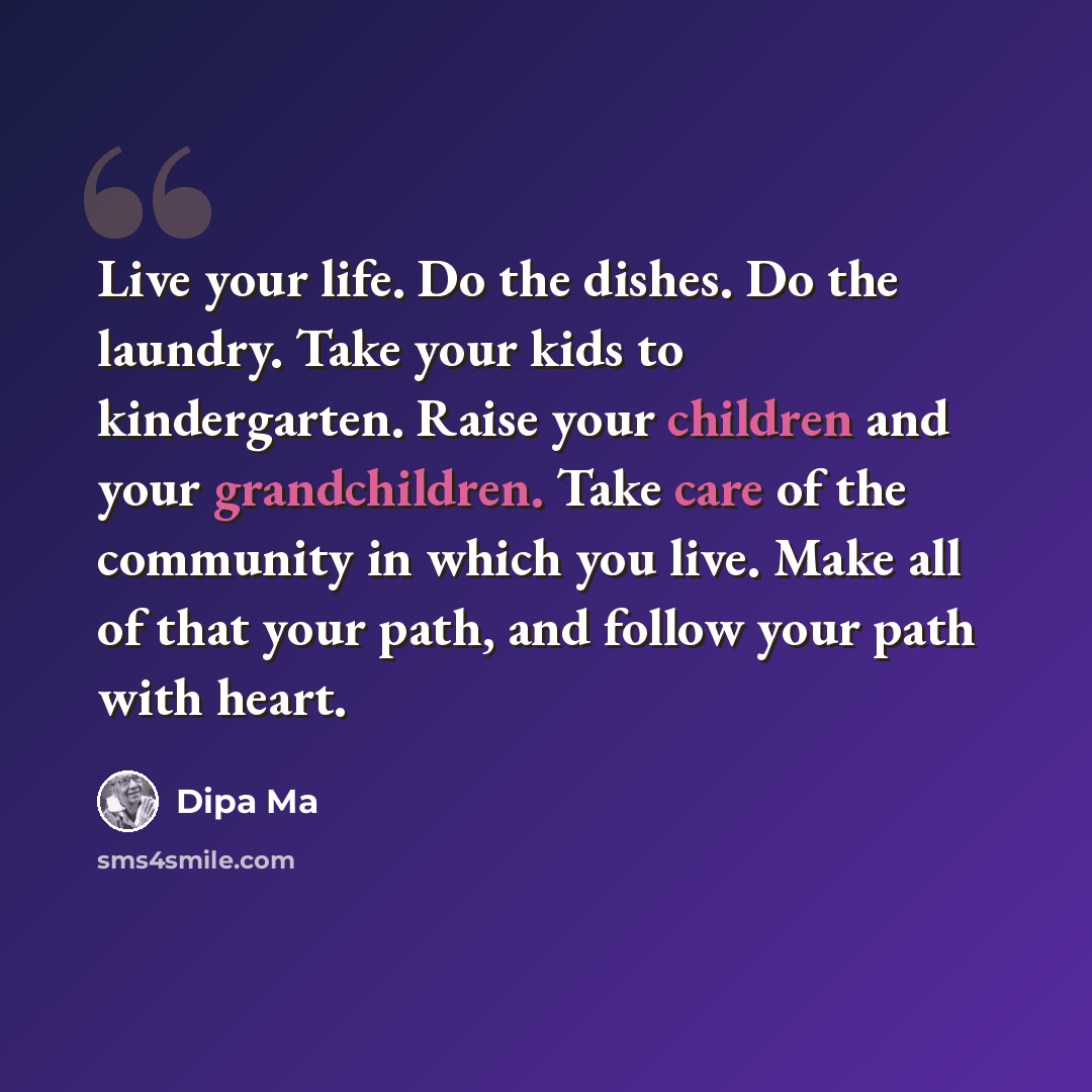 “Live your life. Do the dishes. Do the laundry. Take your kids to kindergarten. Raise your children and your grandchildren. Take care of the community in which you live. Make all of that your path, and follow your path with heart.” quote by Dipa Ma