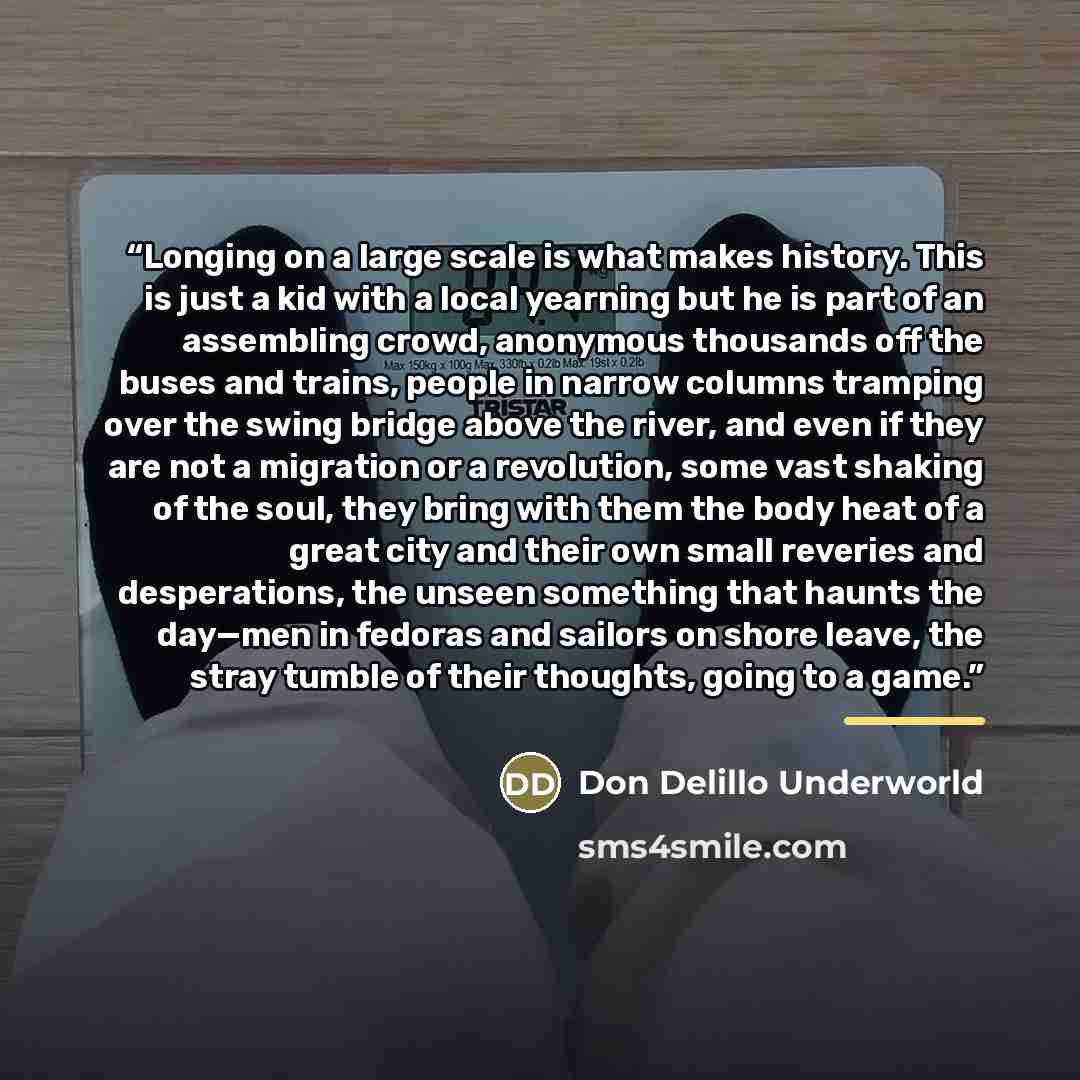 “Longing on a large scale is what makes history. This is just a kid with a local yearning but he is part of an assembling crowd, anonymous thousands off the buses and trains, people in narrow columns tramping over the swing bridge above the river, and even if they are not a migration or a…” quote by Don Delillo Underworld