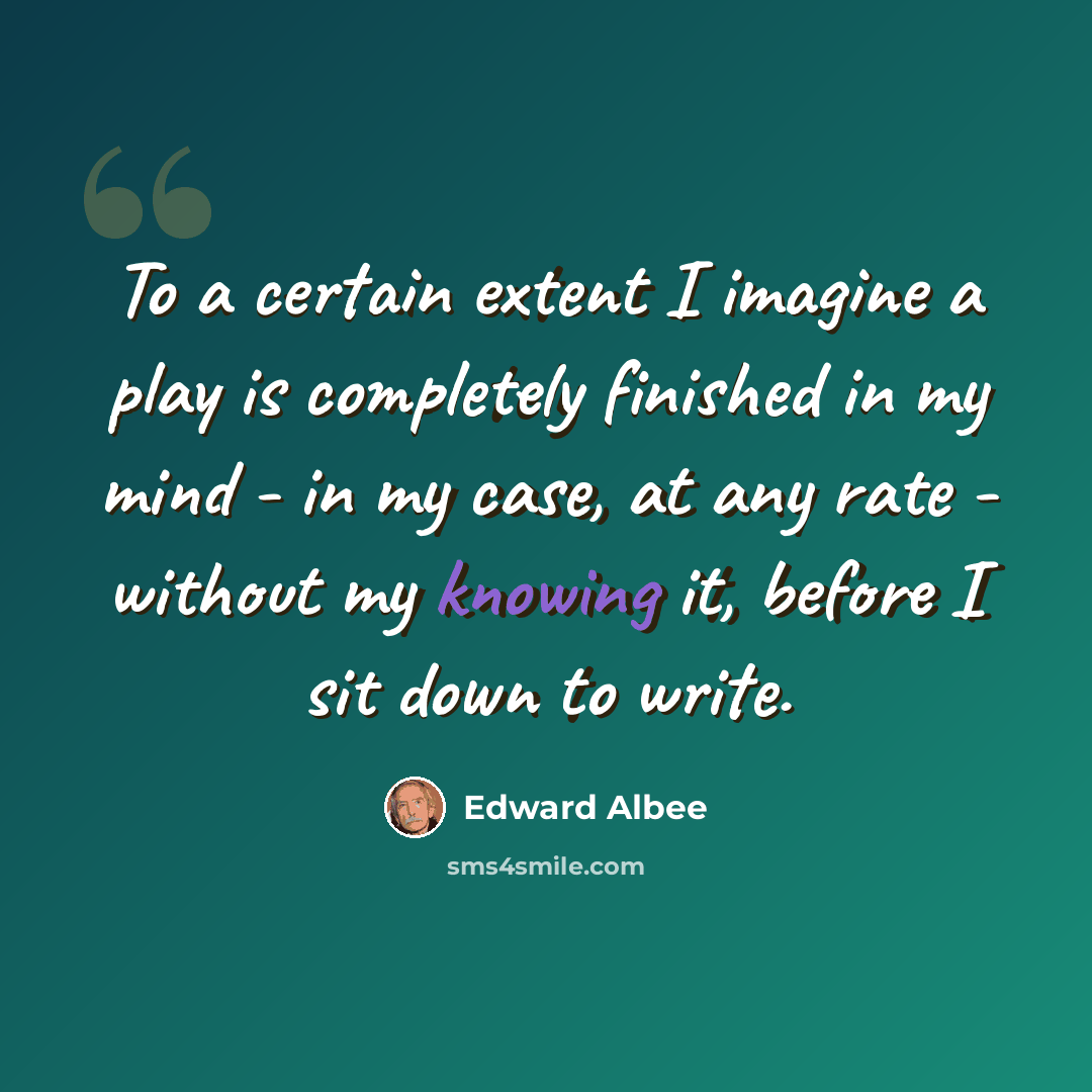 “To a certain extent I imagine a play is completely finished in my mind - in my case, at any rate - without my knowing it, before I sit down to write.” quote by Edward Albee