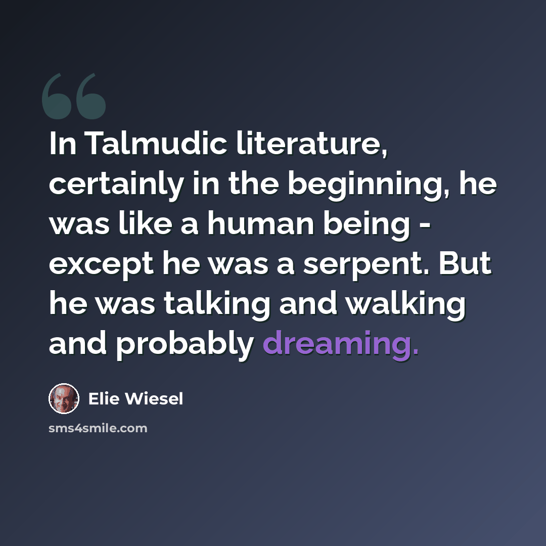 “In Talmudic literature, certainly in the beginning, he was like a human being - except he was a serpent. But he was talking and walking and probably dreaming.” quote by Elie Wiesel