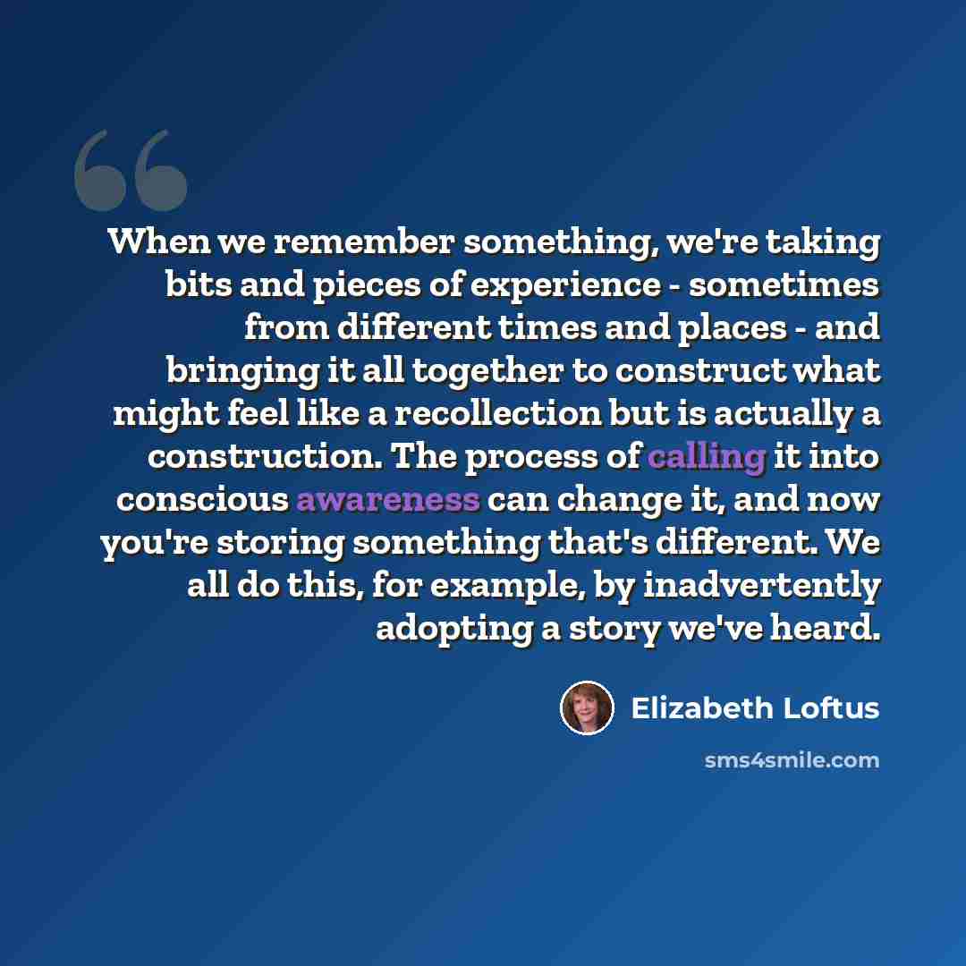 “When we remember something, we're taking bits and pieces of experience - sometimes from different times and places - and bringing it all together to construct what might feel like a recollection but is actually a construction. The process of calling it into conscious awareness can change it, and…” quote by Elizabeth Loftus