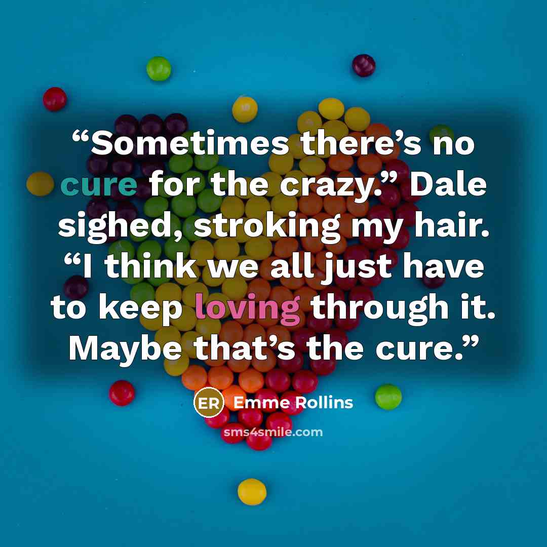 “Sometimes there’s no cure for the crazy.” Dale sighed, stroking my hair. “I think we all just have to keep loving through it. Maybe that’s the cure.” quote by Emme Rollins