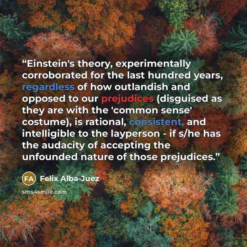 “Einstein's theory, experimentally corroborated for the last hundred years, regardless of how outlandish and opposed to our prejudices (disguised as they are with the 'common sense' costume), is rational, consistent, and intelligible to the layperson - if s/he has the audacity of accepting the…” quote by Felix Alba-Juez
