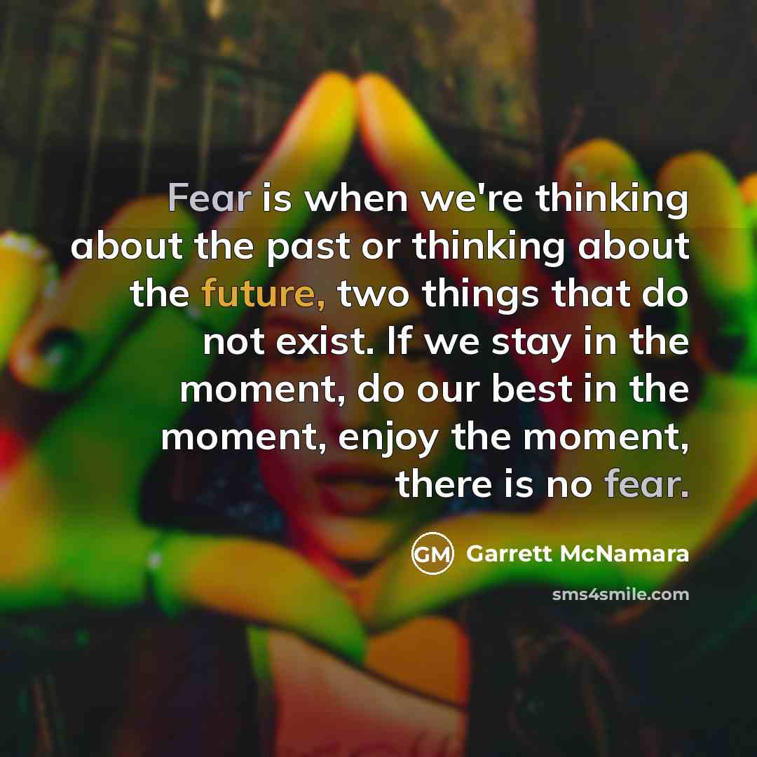 “Fear is when we're thinking about the past or thinking about the future, two things that do not exist. If we stay in the moment, do our best in the moment, enjoy the moment, there is no fear.” quote by Garrett McNamara
