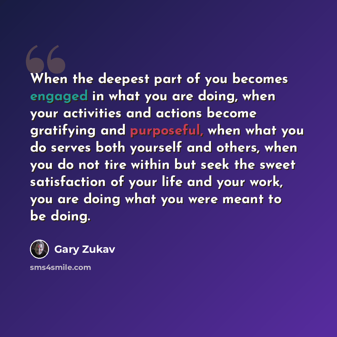 “When the deepest part of you becomes engaged in what you are doing, when your activities and actions become gratifying and purposeful, when what you do serves both yourself and others, when you do not tire within but seek the sweet satisfaction of your life and your work, you are doing what you…” quote by Gary Zukav