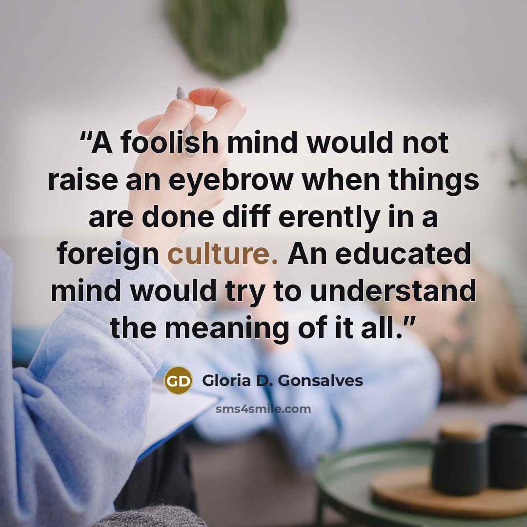 “A foolish mind would not raise an eyebrow when things are done diff erently in a foreign culture. An educated mind would try to understand the meaning of it all.” quote by Gloria D. Gonsalves