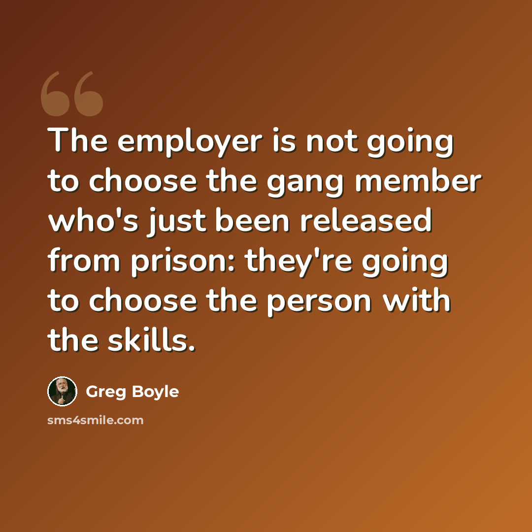 “The employer is not going to choose the gang member who's just been released from prison: they're going to choose the person with the skills.” quote by Greg Boyle