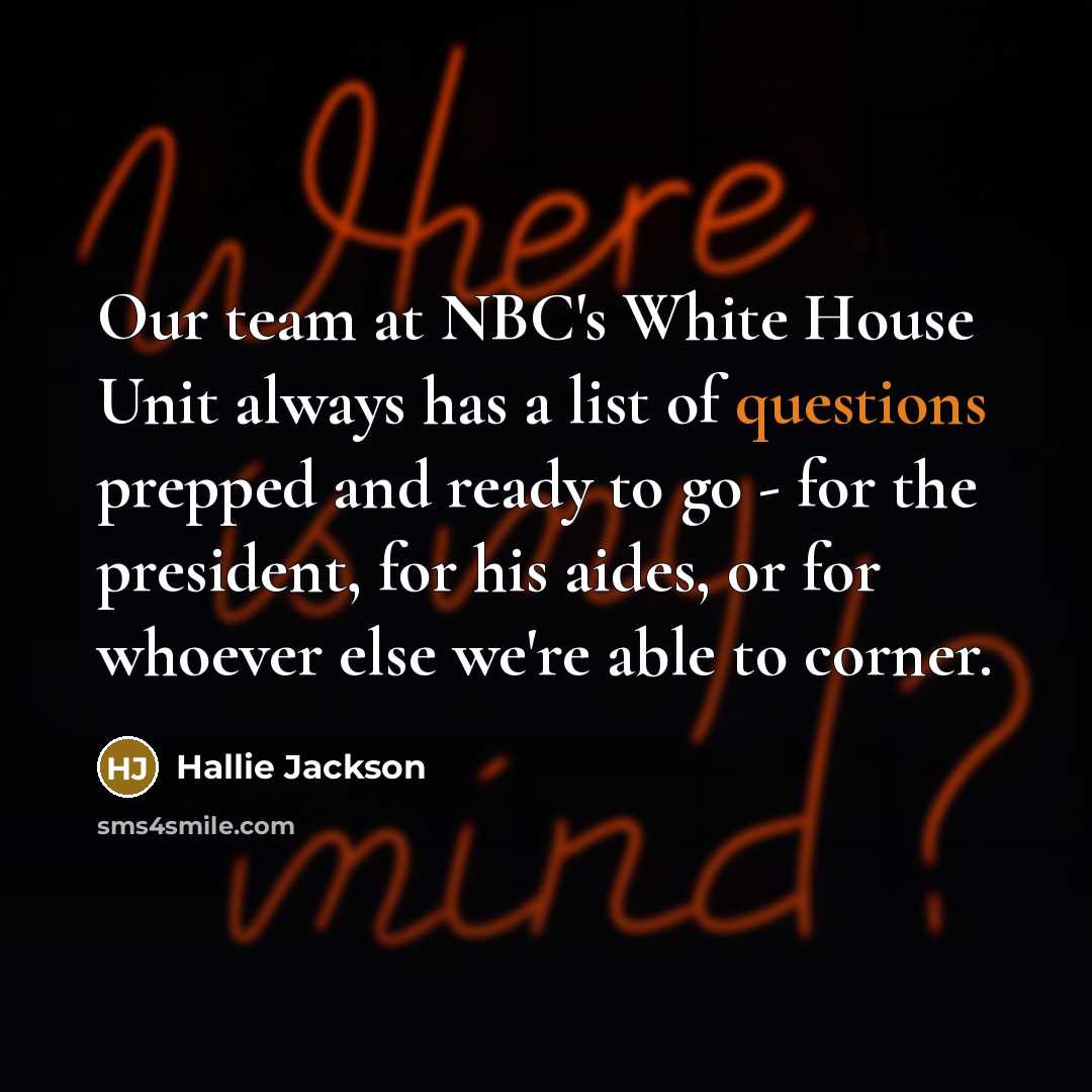 “Our team at NBC's White House Unit always has a list of questions prepped and ready to go - for the president, for his aides, or for whoever else we're able to corner.” quote by Hallie Jackson