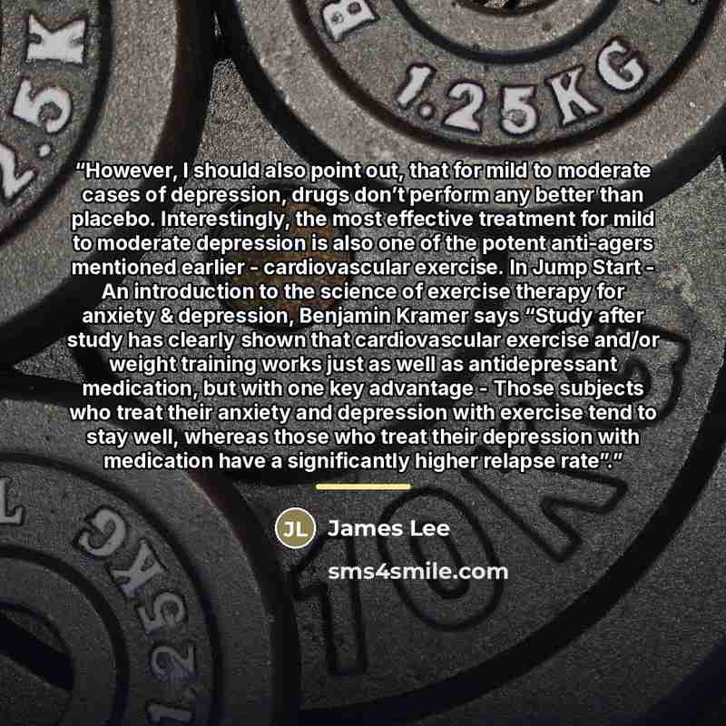 “However, I should also point out, that for mild to moderate cases of depression, drugs don’t perform any better than placebo. Interestingly, the most effective treatment for mild to moderate depression is also one of the potent anti-agers mentioned earlier - cardiovascular exercise. In Jump Start…” quote by James Lee