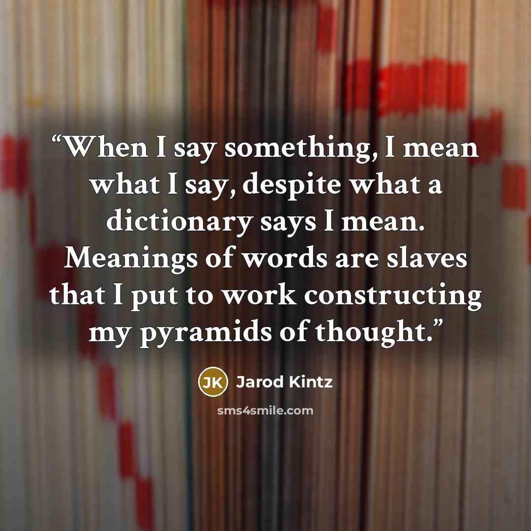 “When I say something, I mean what I say, despite what a dictionary says I mean. Meanings of words are slaves that I put to work constructing my pyramids of thought.” quote by Jarod Kintz
