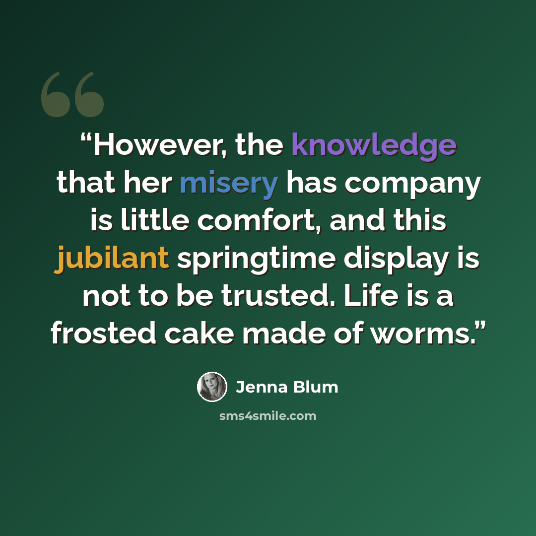 “However, the knowledge that her misery has company is little comfort, and this jubilant springtime display is not to be trusted. Life is a frosted cake made of worms.” quote by Jenna Blum
