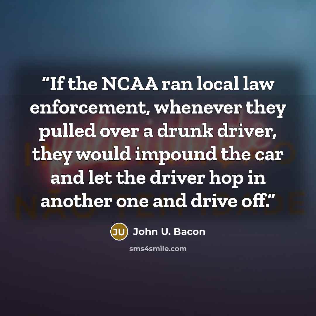 “If the NCAA ran local law enforcement, whenever they pulled over a drunk driver, they would impound the car and let the driver hop in another one and drive off.” quote by John U. Bacon