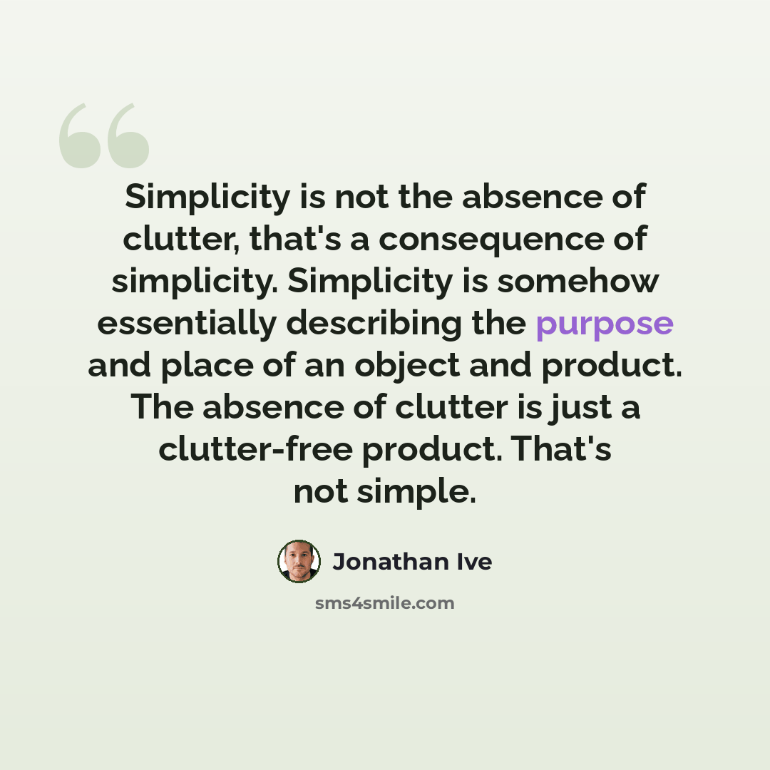 “Simplicity is not the absence of clutter, that's a consequence of simplicity. Simplicity is somehow essentially describing the purpose and place of an object and product. The absence of clutter is just a clutter-free product. That's not simple.” quote by Jonathan Ive