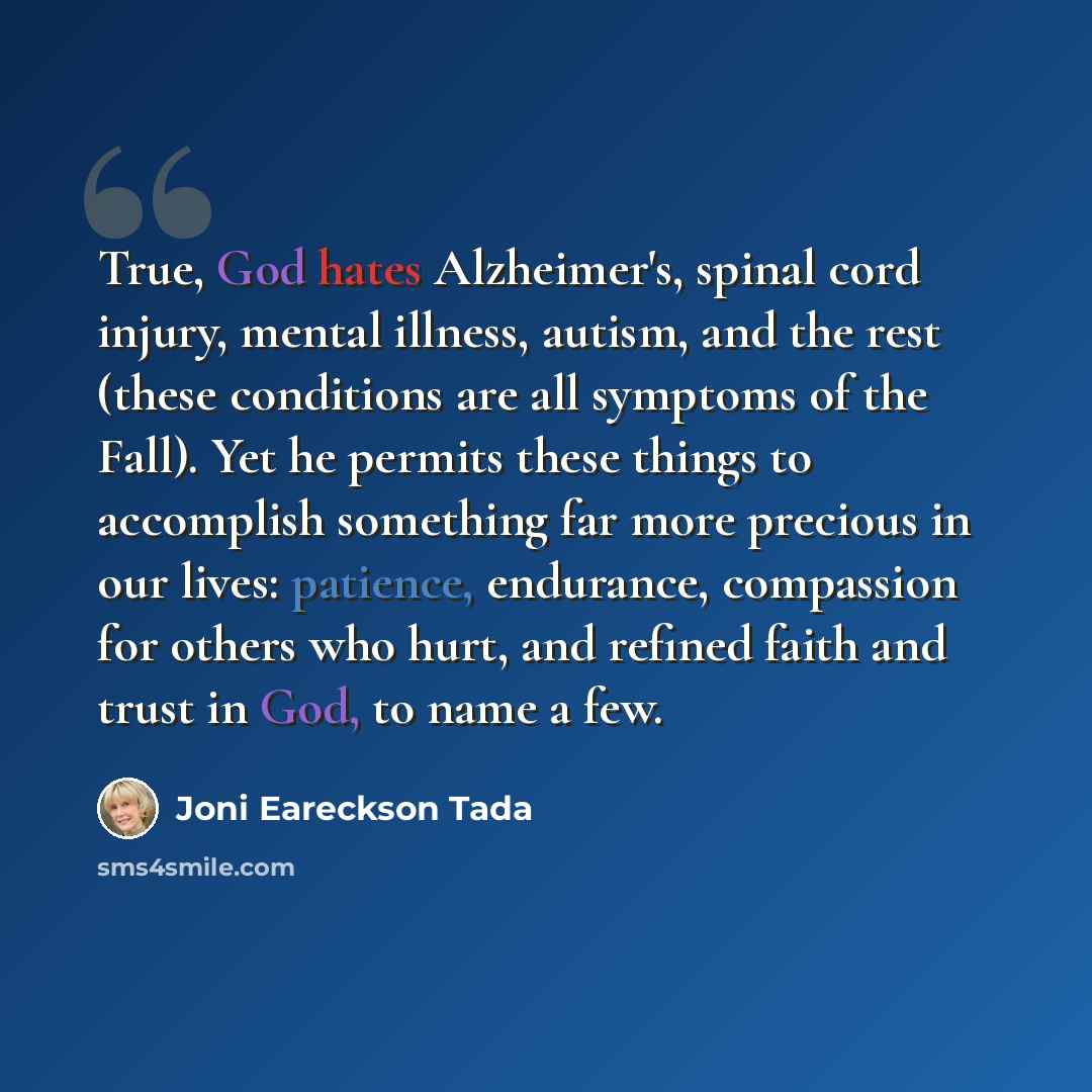 “True, God hates Alzheimer's, spinal cord injury, mental illness, autism, and the rest (these conditions are all symptoms of the Fall). Yet he permits these things to accomplish something far more precious in our lives: patience, endurance, compassion for others who hurt, and refined faith and…” quote by Joni Eareckson Tada
