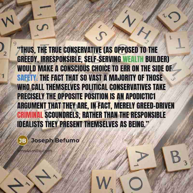 “Thus, the true conservative (as opposed to the greedy, irresponsible, self-serving wealth builder) would make a conscious choice to err on the side of safety. The fact that so vast a majority of those who call themselves political Conservatives take precisely the opposite position is an apodictic1…” quote by Joseph Befumo