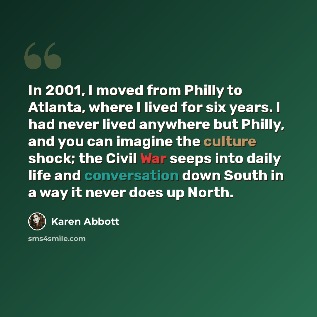 “In 2001, I moved from Philly to Atlanta, where I lived for six years. I had never lived anywhere but Philly, and you can imagine the culture shock; the Civil War seeps into daily life and conversation down South in a way it never does up North.” quote by Karen Abbott