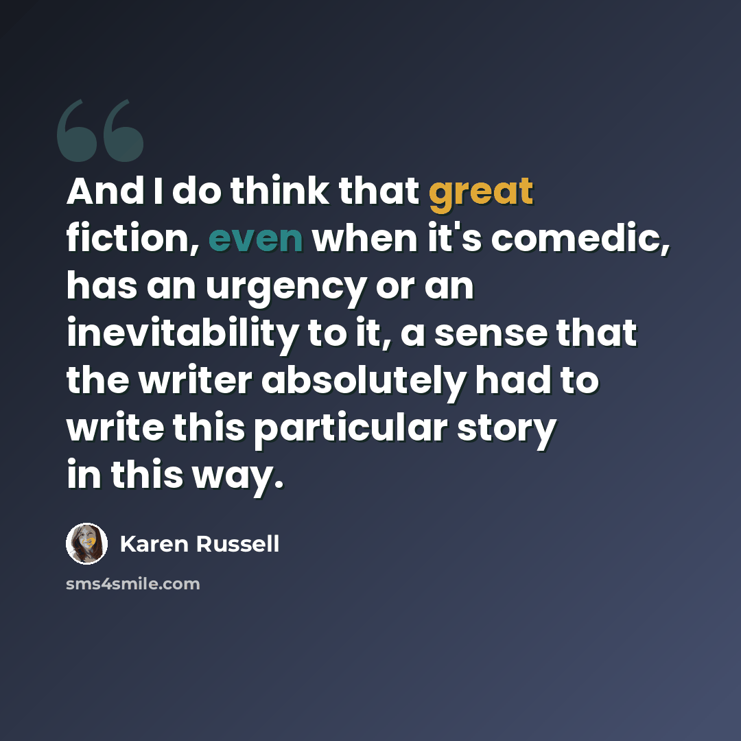 “And I do think that great fiction, even when it's comedic, has an urgency or an inevitability to it, a sense that the writer absolutely had to write this particular story in this way.” quote by Karen Russell