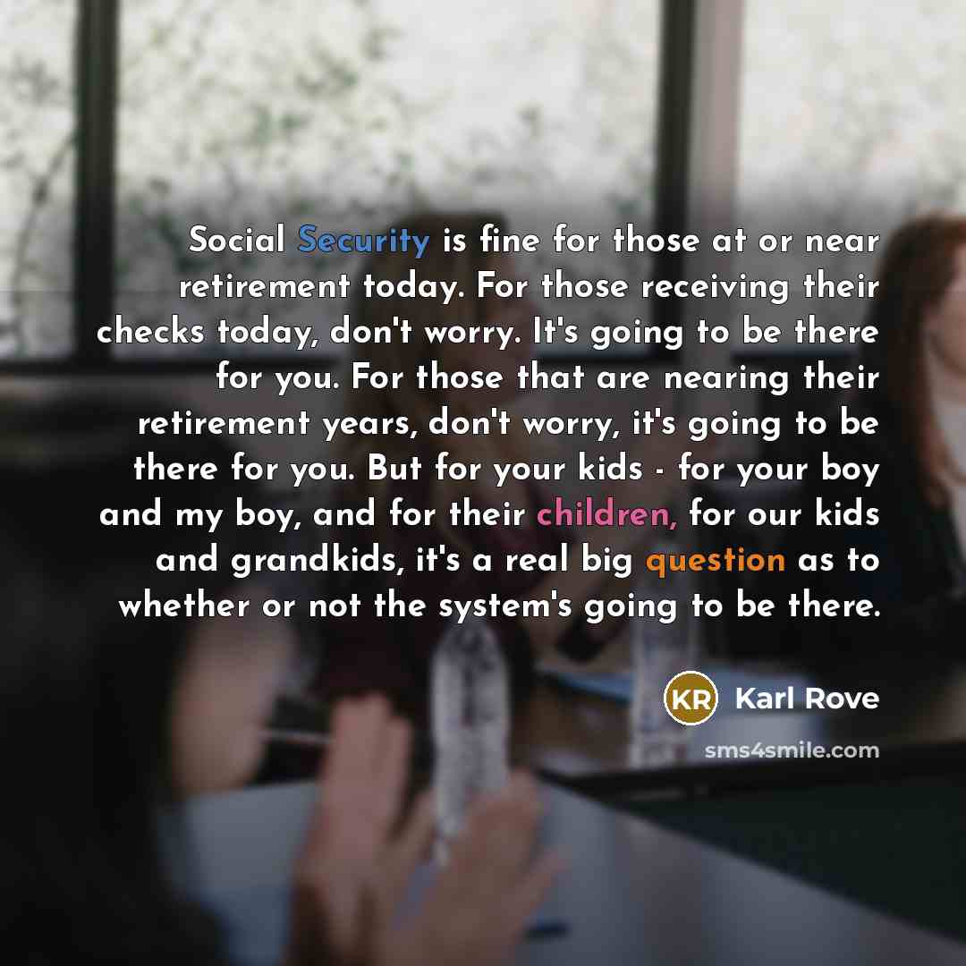 “Social Security is fine for those at or near retirement today. For those receiving their checks today, don't worry. It's going to be there for you. For those that are nearing their retirement years, don't worry, it's going to be there for you. But for your kids - for your boy and my boy, and for…” quote by Karl Rove