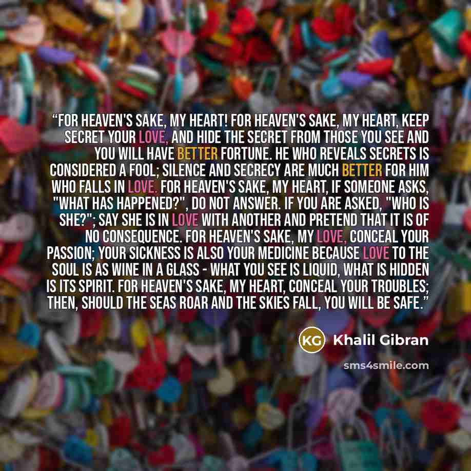 “FOR HEAVEN'S SAKE, MY HEART! For heaven's sake, my heart, keep secret your love, and hide the secret from those you see and you will have better fortune. He who reveals secrets is considered a fool; silence and secrecy are much better for him who falls in love. For heaven's sake, my heart, if…” quote by Khalil Gibran