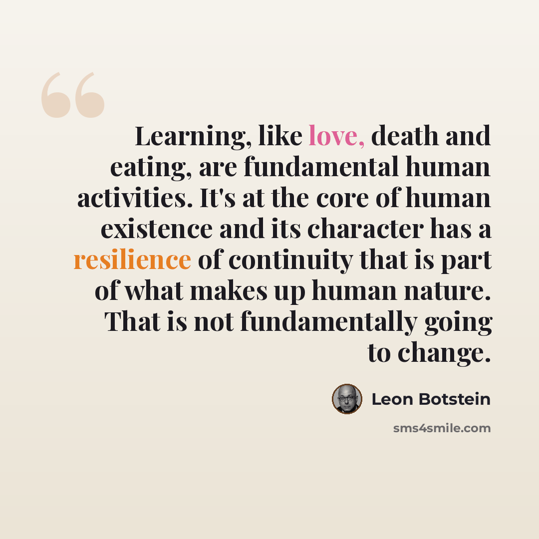 “Learning, like love, death and eating, are fundamental human activities. It's at the core of human existence and its character has a resilience of continuity that is part of what makes up human nature. That is not fundamentally going to change.” quote by Leon Botstein