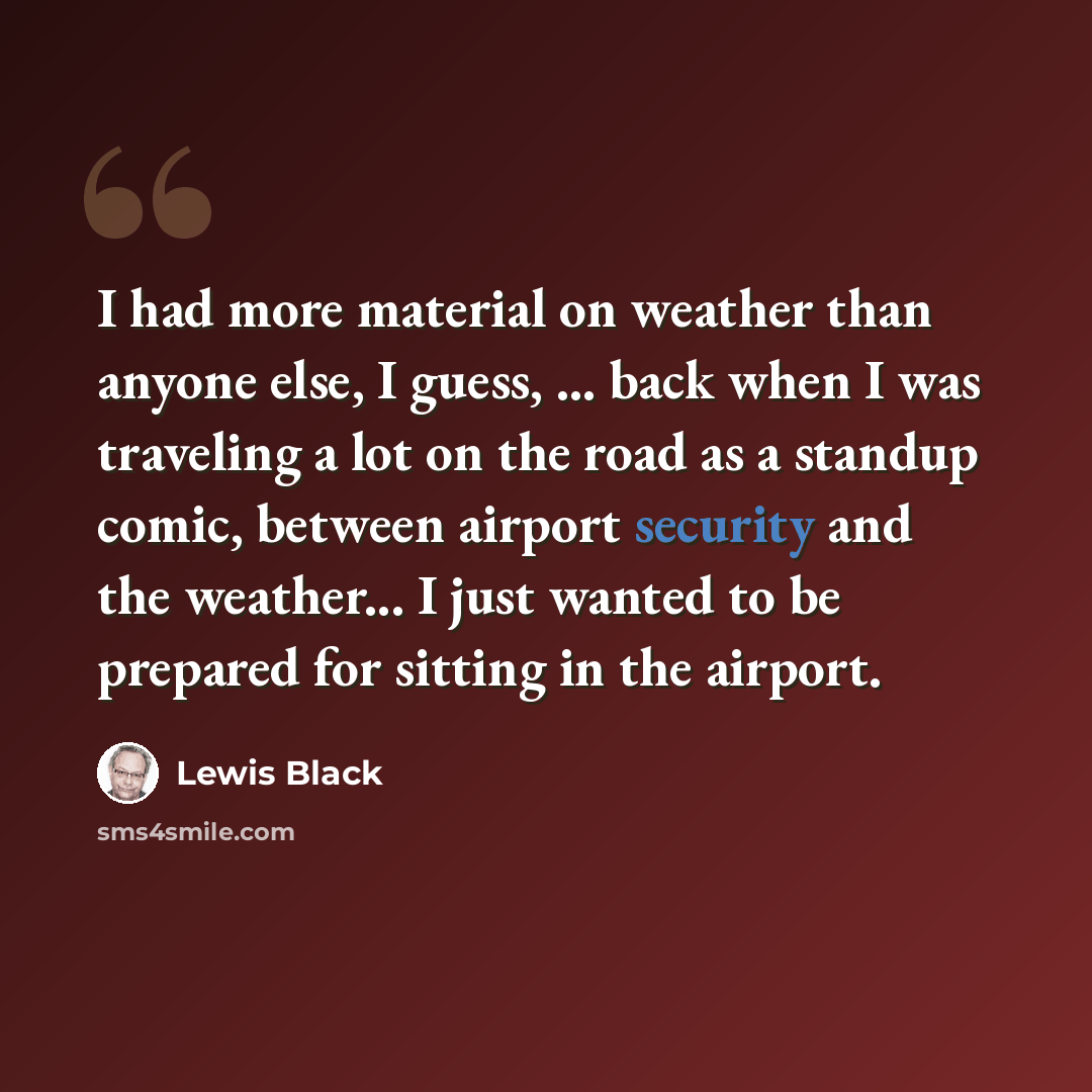 “I had more material on weather than anyone else, I guess, ... back when I was traveling a lot on the road as a standup comic, between airport security and the weather... I just wanted to be prepared for sitting in the airport.” quote by Lewis Black