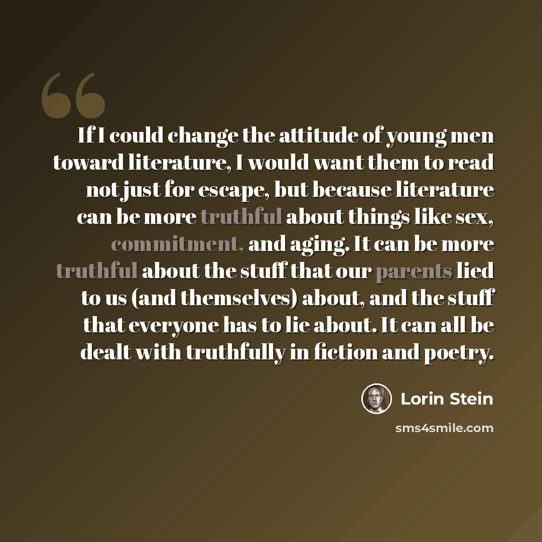 “If I could change the attitude of young men toward literature, I would want them to read not just for escape, but because literature can be more truthful about things like sex, commitment, and aging. It can be more truthful about the stuff that our parents lied to us (and themselves) about, and…” quote by Lorin Stein