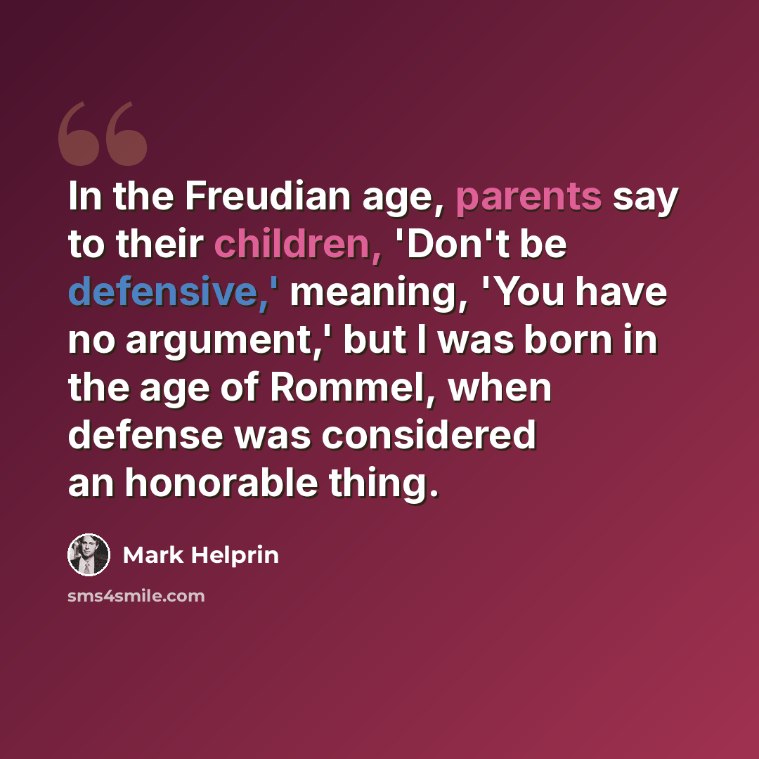 “In the Freudian age, parents say to their children, 'Don't be defensive,' meaning, 'You have no argument,' but I was born in the age of Rommel, when defense was considered an honorable thing.” quote by Mark Helprin