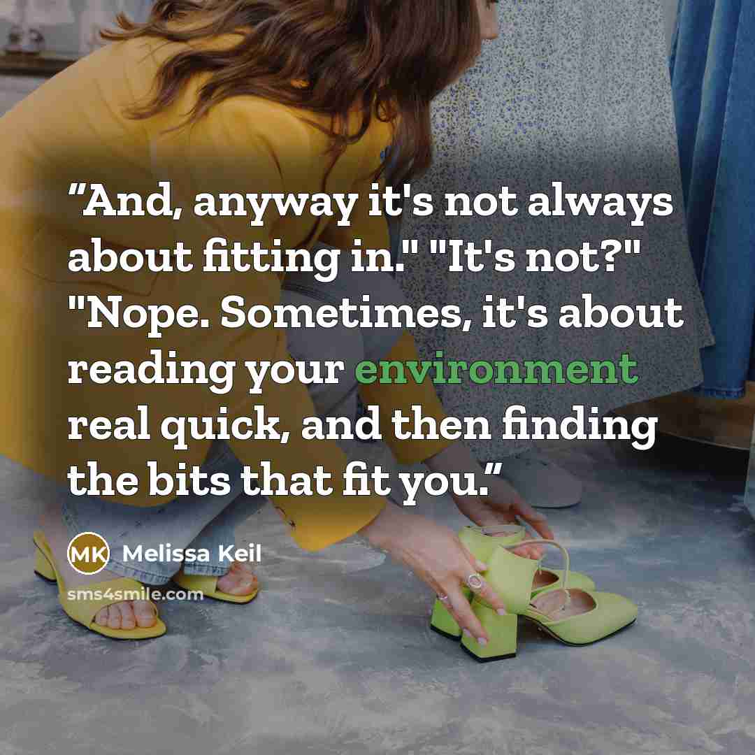 “And, anyway it's not always about fitting in." "It's not?" "Nope. Sometimes, it's about reading your environment real quick, and then finding the bits that fit you.” quote by Melissa Keil