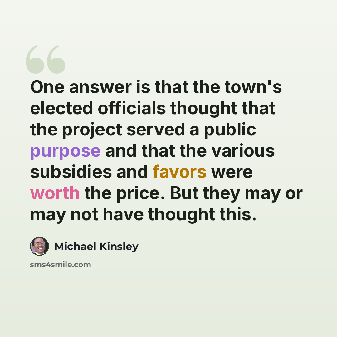 “One answer is that the town's elected officials thought that the project served a public purpose and that the various subsidies and favors were worth the price. But they may or may not have thought this.” quote by Michael Kinsley